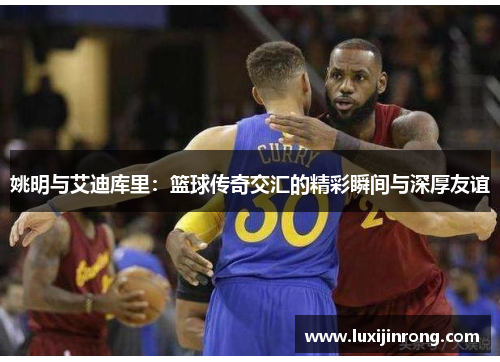 姚明与艾迪库里：篮球传奇交汇的精彩瞬间与深厚友谊